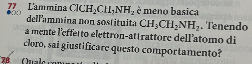 Lammina ClCH_2CH_2NH_2 è meno basica 
dell’ammina non sostituita CH_3CH_2NH_2. Tenendo 
a mente l’effetto elettron-attrattore dell’atomo di 
cloro, sai giustificare questo comportamento? 
78 Quale