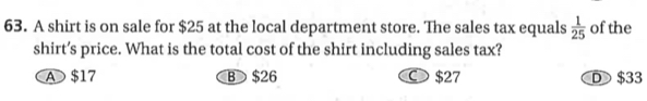 A shirt is on sale for $25 at the local department store. The sales tax equals  1/25  of the
shirt’s price. What is the total cost of the shirt including sales tax?
A $17 B $26 ○ $27 D $33