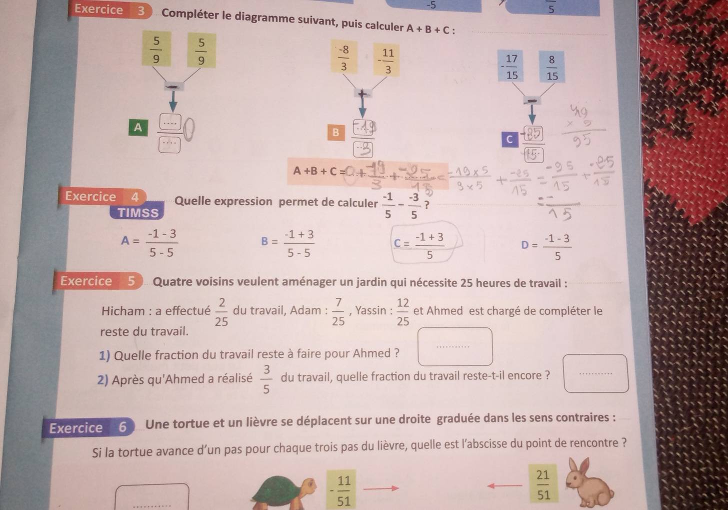 5
overline 5
Exercice 3. Compléter le diagramme suivant, puis calculer A+B+C :
 5/9   5/9 
 (-8)/3  - 11/3 
A (49
frac 
B
A+B+C
Exercice 4 Quelle expression permet de calculer  (-1)/5 - (-3)/5  ?
TIMSS
A= (-1-3)/5-5 
B= (-1+3)/5-5 
c= (-1+3)/5 
D= (-1-3)/5 
Exercice 50Quatre voisins veulent aménager un jardin qui nécessite 25 heures de travail :
*  Hicham : a effectué  2/25  du travail, Adam :  7/25  , Yassin :  12/25  et Ahmed est chargé de compléter le
reste du travail.
1) Quelle fraction du travail reste à faire pour Ahmed ?
2) Après qu'Ahmed a réalisé  3/5  du travail, quelle fraction du travail reste-t-il encore ? ·s ·s ...
Exercice  60 Une tortue et un lièvre se déplacent sur une droite graduée dans les sens contraires :
Si la tortue avance d’un pas pour chaque trois pas du lièvre, quelle est l’abscisse du point de rencontre ?
- 11/51 
 21/51 