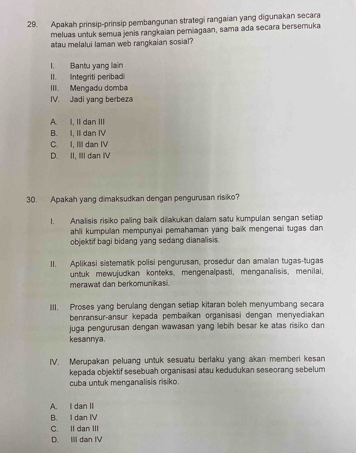 Apakah prinsip-prinsip pembangunan strategi rangaian yang digunakan secara
meluas untuk semua jenis rangkaian perniagaan, sama ada secara bersemuka
atau melalui laman web rangkaian sosial?
I. Bantu yang lain
II. Integriti peribadi
III. Mengadu domba
IV. Jadi yang berbeza
A. I, II dan III
B. I, II dan IV
C. I, III dan IV
D. II, III dan IV
30. Apakah yang dimaksudkan dengan pengurusan risiko?
I. Analisis risiko paling baik dilakukan dalam satu kumpulan sengan setiap
ahli kumpulan mempunyai pemahaman yang baik mengenai tugas dan
objektif bagi bidang yang sedang dianalisis.
II. Aplikasi sistematik polisi pengurusan, prosedur dan amalan tugas-tugas
untuk mewujudkan konteks, mengenalpasti, menganalisis, menilai,
merawat dan berkomunikasi.
III. Proses yang berulang dengan setiap kitaran boleh menyumbang secara
benransur-ansur kepada pembaikan organisasi dengan menyediakan
juga pengurusan dengan wawasan yang lebih besar ke atas risiko dan
kesannya.
IV. Merupakan peluang untuk sesuatu berlaku yang akan memberi kesan
kepada objektif sesebuah organisasi atau kedudukan seseorang sebelum
cuba untuk menganalisis risiko.
A. I dan II
B. I dan IV
C. II dan III
D. III dan IV