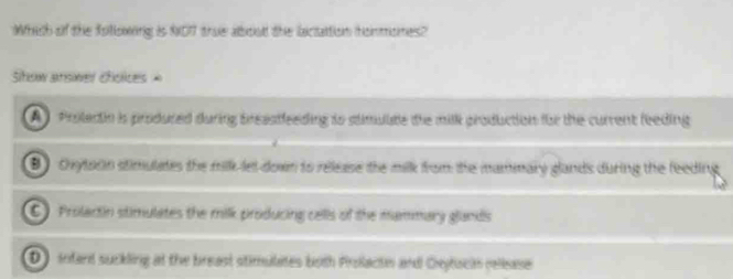 Which of the following is NOT true about the lactattion hommones?
Stow ansiwer cholices =
A) Proledin is produced during breastfeeding to stimulte the milk production for the current feeding
B chytaon stimulates the milk let down to release the milk from the mammary glands during the feeding
C Prolactin stimulates the milk producing cells of the mammary glands
D) intard suckling at the breast stimuilates both Prolactn and Ceytscin reliease