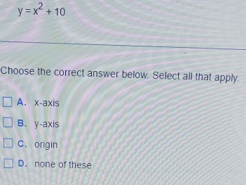 y=x^2+10
Choose the correct answer below. Select all that apply.
A. x-axis
B. y-axis
C. origin
D. none of these