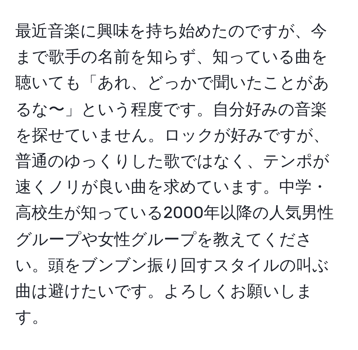 最近音楽に興味を持ち始めたのですが、今まで歌手の名前を知らず、知っている曲を聴いても「あれ、どっかで聞いたことがあるな〜」という程度です。自分好みの音楽を探せていません。ロックが好みですが、普通のゆっくりした歌ではなく、テンポが速くノリが良い曲を求めています。中学・高校生が知っている2000年以降の人気男性グループや女性グループを教えてください。頭をブンブン振り回すスタイルの叫ぶ曲は避けたいです。よろしくお願いします。