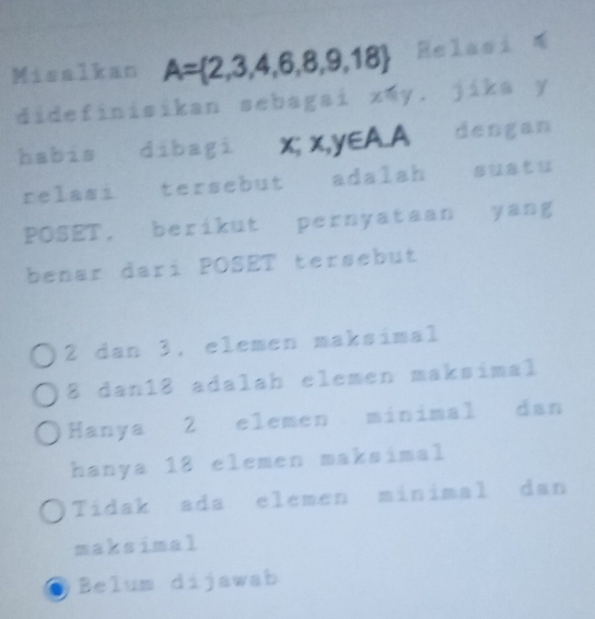 Misalkan A= 2,3,4,6,8,9,18 Relasi 
didefinisikan sebagai xwy. jika y
habis dibagi x; x, y∈ A.A dengan
relasi tersebut adalah sustu
POSET, berikut pernyataan yang
benar dari POSET tersebut
2 dan 3, elemen maksimal
8 dan18 adalah elemen maksimal
Hanya 2 elemen minimal dan
hanya 18 elemen maksimal
Tidak ada elemen minimal dan
maksimal
Belum dijawab