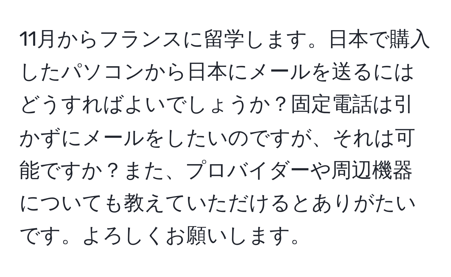 11月からフランスに留学します。日本で購入したパソコンから日本にメールを送るにはどうすればよいでしょうか？固定電話は引かずにメールをしたいのですが、それは可能ですか？また、プロバイダーや周辺機器についても教えていただけるとありがたいです。よろしくお願いします。