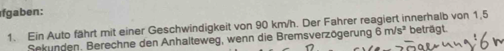 gaben: 
1. Ein Auto fährt mit einer Geschwindigkeit von 90 km/h. Der Fahrer reagiert innerhalb von 1,5
Sekunden. Berechne den Anhalteweg, wenn die Bremsverzögerung 6m/s^2 beträgt.