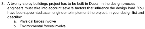 A twenty-storey buildings project has to be built in Dubai. In the design process, 
engineers must take into account several factors that influence the design load. You 
have been appointed as an engineer to implement the project. In your design list and 
describe: 
a. Physical forces involve 
b. Environmental forces involve