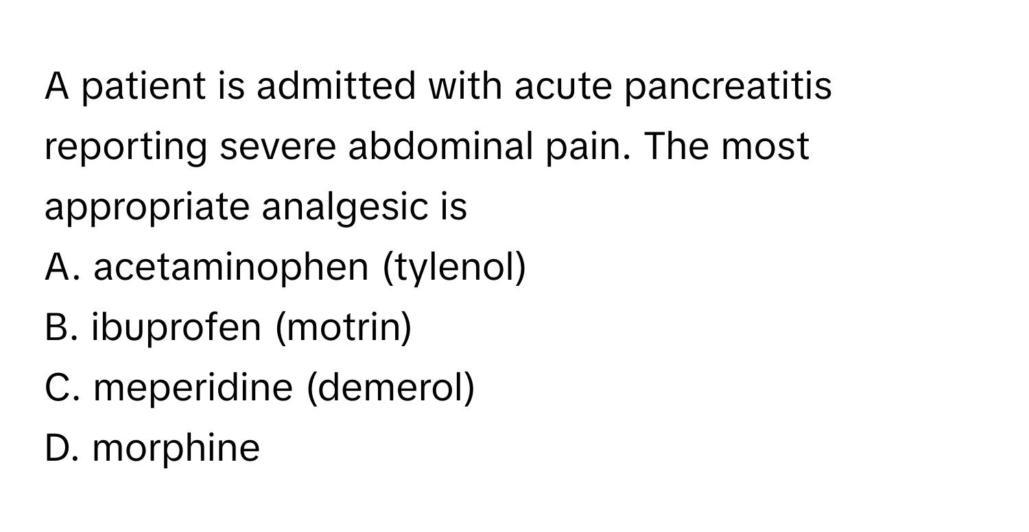 A patient is admitted with acute pancreatitis reporting severe abdominal pain. The most appropriate analgesic is 

A. acetaminophen (tylenol)
B. ibuprofen (motrin)
C. meperidine (demerol)
D. morphine