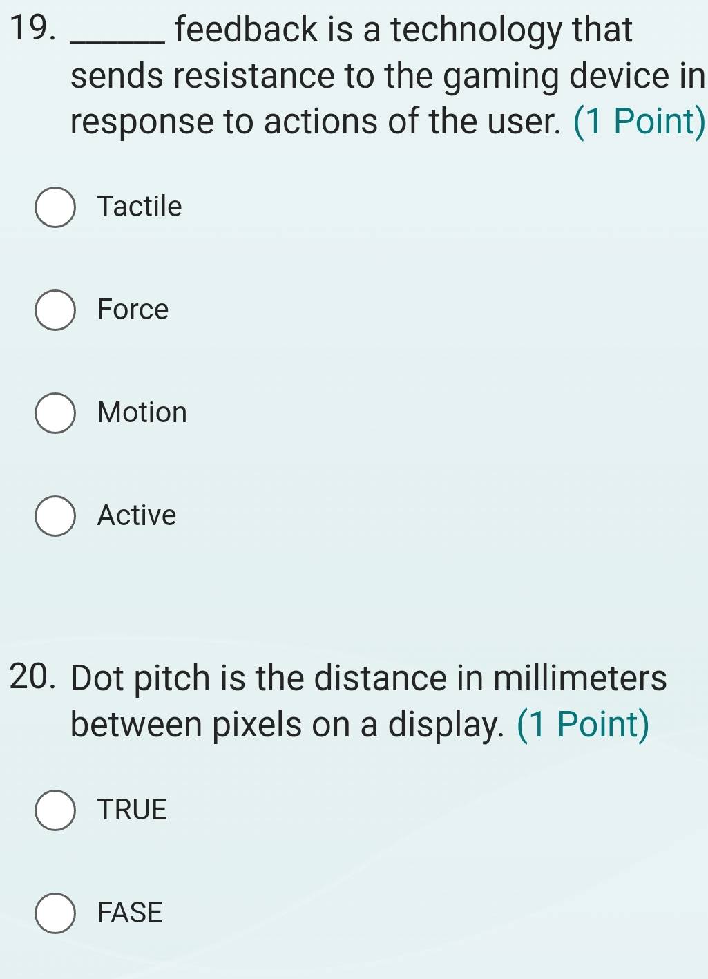 feedback is a technology that
sends resistance to the gaming device in
response to actions of the user. (1 Point)
Tactile
Force
Motion
Active
20. Dot pitch is the distance in millimeters
between pixels on a display. (1 Point)
TRUE
FASE