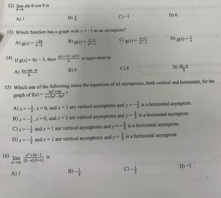 limlimits _θ to 0sin θ cos θ is
A) 1 B)  π /2  C) -1 D) 0
13) Which function has a graph with x=-1 as an asymptote?
A) g(x)= (-2x)/x-2  B) g(x)= (x-1)/x^2-1  C) g(x)= (x+1)/x^2-1  D) g(x)= 1/x 
14) If g(x)=8x-3 , then  (g(x+h)-g(x))/h  is equivalent to
A)  (8x+8h-6)/h  B)0 C) 8 D)  (8h-6)/h 
15) Which one of the following states the equations of all asymptotes, both vertical and horizontal, for the
graph of f(x)= (2x^3+4x)/x+2x^2-3x^3  ?
A) x=- 1/3 ,x=0 , and x=1 are vertical asymptotes and y=- 2/3  is a horizontal asymptote.
B) x=- 1/3 ,x=0 , and x=1 are vertical asymptotes and y= 2/3  is a horizontal asymptote.
C) x=- 1/3  and x=1 are vertical asymptotes and y=- 2/3  is a horizontal asymptote.
D) x=- 1/3  and x=1 are vertical asymptotes and y= 2/3  is a horizontal asymptote.
16) limlimits _xto ∈fty  (x^2+2x-1)/(3-x)(3+x)  is
C) - 1/3 
D) -1
A) 1
B) - 1/9 