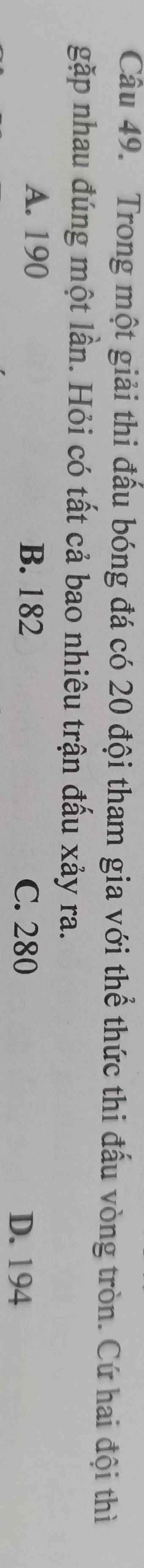 Trong một giải thi đấu bóng đá có 20 đội tham gia với thể thức thi đấu vòng tròn. Cứ hai đội thì
gặp nhau đúng một lần. Hỏi có tất cả bao nhiêu trận đấu xảy ra.
A. 190 B. 182 D. 194
C. 280