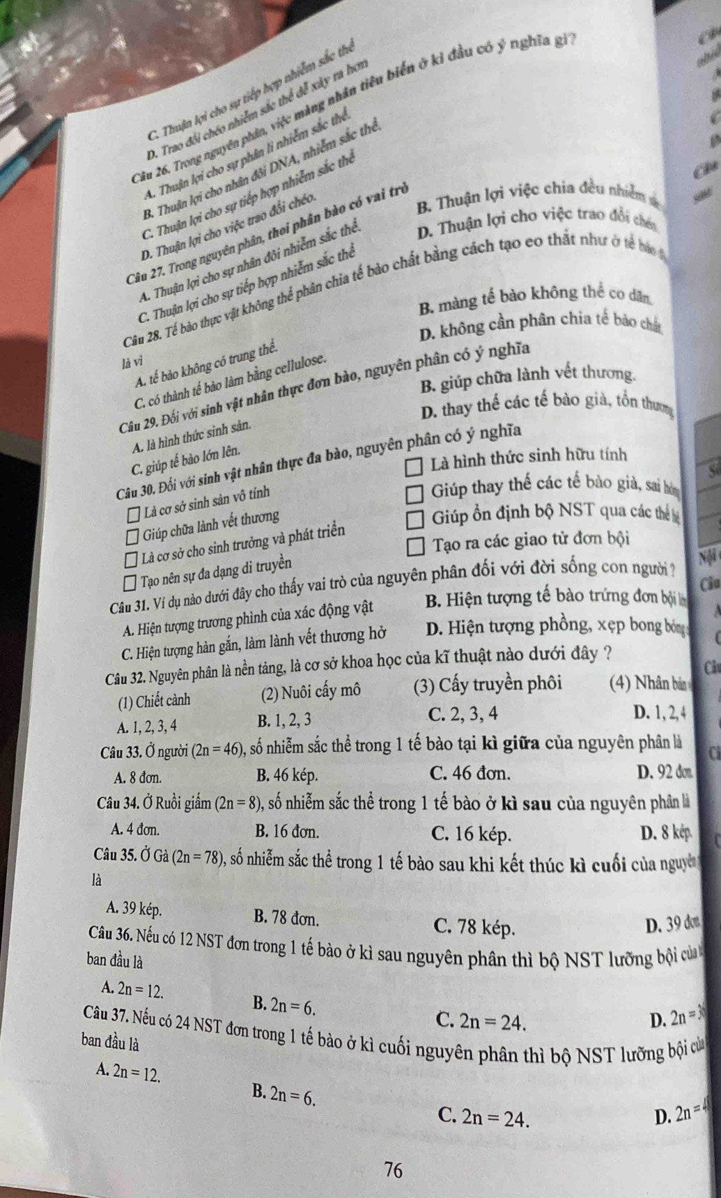 abic
C. Thuận lợi cho sự tiếp hợp nhiễm sắc thị
2âu 26. Trong nguyên phân, việc màng nhân tiêu biển ở kỉ đầu có ý nghĩa g,
A. Trao đổi chéo nhiễm sắc thể đễ xây ra hơi
A. Thuận lợi cho sự phân li nhiễm sắc thể
3. Thuận lợi cho nhân đôi DNA, nhiễm sắc thể
C. Thuận lợi cho sự tiếp hợp nhiễm sắc thè
C
D. Thuận lợi cho việc trao đổi chéo
B. Thuận lợi việc chia đều nhiễm = “
Câu 27. Trong nguyên phân, thoi phân bào có vai trị
A. Thuận lợi cho sự nhân đôi nhiễm sắc thể D. Thuận lợi cho việc trao đổi chén
C. Thuận lợi cho sự tiếp hợp nhiễm sắc thể
Câu 28. Tế bào thực vật không thể phân chia tế bào chất bằng cách tạo eo thất như ở tế bá g
B. màng tế bào không thể co dân
D. không cần phân chia tế bào chất
là vì
A. tế bào không có trung thể.
B. giúp chữa lành vết thương.
C. có thành tế bào làm bằng cellulose.
Câu 29. Đối với sinh vật nhân thực đơn bào, nguyên phân có ý nghĩa
D. thay thế các tế bào già, tồn thương
A. là hình thức sinh sản.
Là hình thức sinh hữu tính
C. giúp tế bào lớn lên.
Câu 30. Đối với sinh vật nhân thực đa bào, nguyên phân có ý nghĩa
Là cơ sở sinh sản vô tính
Giúp thay thế các tế bào già, sai hóm
Giúp chữa lành vết thương
Giúp ổn định bộ NST qua các thể
Tạo ra các giao tử đơn bội
Là cơ sở cho sinh trưởng và phát triển
Tạo nên sự đa dạng di truyền
Câu 31. Ví dụ nào dưới đây cho thấy vai trò của nguyên phân đối với đời sống con người ? Nội
Câu
A. Hiện tượng trương phình của xác động vật B. Hiện tượng tế bào trứng đơn bội l
C. Hiện tượng hàn gắn, làm lành vết thương hở D. Hiện tượng phồng, xẹp bong bóng
Câu 32. Nguyên phân là nền tảng, là cơ sở khoa học của kĩ thuật nào dưới đây ?
Câu
(1) Chiết cành (2) Nuôi cấy mô (3) Cấy truyền phôi 4) Nhân bán
B. 1, 2, 3
A. 1, 2, 3, 4 C. 2, 3, 4
D. 1, 2,4
Câu 33. Ở người (2n=46) 0, số nhiễm sắc thể trong 1 tế bào tại kì giữa của nguyên phân là
A. 8 đơn. B. 46 kép. C. 46 đơn. D. 92 don.
Câu 34. Ở Ruồi giấm (2n=8) 0, số nhiễm sắc thể trong 1 tế bào ở kì sau của nguyên phân là
A. 4 đơn. B. 16 đơn. C. 16 kép. D. 8 kép
Câu 35. Ở Gà (2n=78) , số nhiễm sắc thể trong 1 tế bào sau khi kết thúc kì cuối của nguyờn
là
A. 39 kép. B. 78 đơn. C. 78 kép.
D. 39 don
Câu 36. Nếu có 12 NST đơn trong 1 tế bào ở kì sau nguyên phân thì bộ NST lưỡng bội củ 
ban đầu là
A. 2n=12.
B. 2n=6.
C. 2n=24. D. 2n=3
Câu 37. Nếu có 24 NST đơn trong 1 tế bào ở kì cuối nguyên phân thì bộ NST lưỡng bội củ
ban đầu là
A. 2n=12.
B. 2n=6.
C. 2n=24. D. 2n=4
76