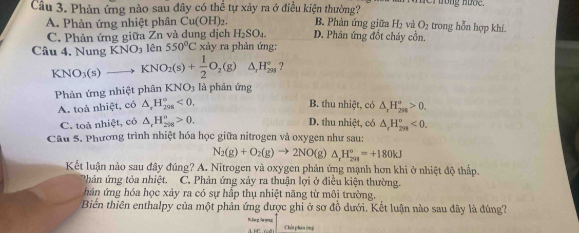 Phản ứng nào sau đây có thể tự xảy ra ở điều kiện thường?
r trong nướe.
A. Phản ứng nhiệt phân Cu(OH)_2. B. Phản ứng giữa H_2 và O_2 trong hỗn hợp khí.
C. Phản ứng giữa Zn và dung dịch H_2SO_4. D. Phản ứng đốt cháy cồn.
Câu 4. Nung KNO_3 lên 550°C xảy ra phản ứng:
KNO_3(s)to KNO_2(s)+ 1/2 O_2(g) △ _rH_(298)° ?
Phản ứng nhiệt phân KNO_3 là phản ứng
B. thu nhiệt, có
A. toả nhiệt, có △ _rH_(298)°<0. △ _rH_(298)^o>0.
C. toả nhiệt, có △ _rH_(298)^o>0. D. thu nhiệt, có △ _rH_(298)°<0.
Câu 5. Phương trình nhiệt hóa học giữa nitrogen và oxygen như sau:
N_2(g)+O_2(g)to 2NO(g)△ _rH_(298)°=+180kJ
Kết luận nào sau đây đúng? A. Nitrogen và oxygen phản ứng mạnh hơn khi ở nhiệt độ thấp.
* hản ứng tỏa nhiệt. C. Phản ứng xảy ra thuận lợi ở điều kiện thường.
hản ứng hóa học xảy ra có sự hấp thụ nhiệt năng từ môi trường.
Biển thiên enthalpy của một phản ứng được ghi ở sơ đồ dưới. Kết luận nào sau đây là đúng?
Năng lượng
Chất phân ứng