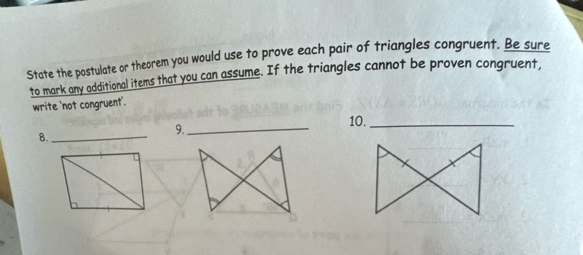 State the postulate or theorem you would use to prove each pair of triangles congruent. Be sure 
to mark any additional items that you can assume. If the triangles cannot be proven congruent, 
write 'not congruent'. 
8._ 
9._ 
10._