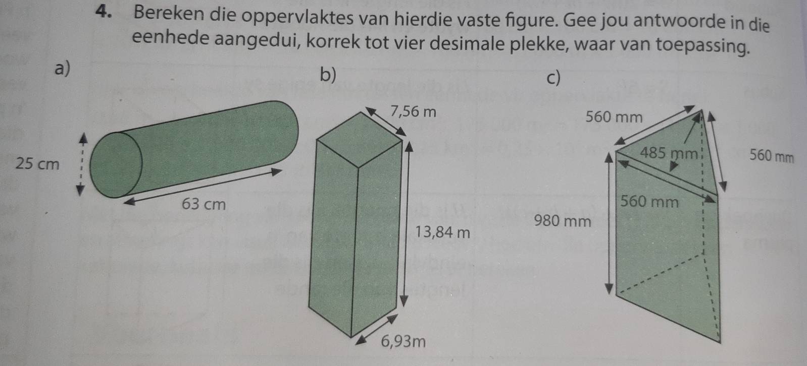 Bereken die oppervlaktes van hierdie vaste figure. Gee jou antwoorde in die 
eenhede aangedui, korrek tot vier desimale plekke, waar van toepassing. 
a) 
b) 
c)
560 mm
485 mm 560 mm
560 mm
980 mm