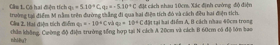 Có hai điện tích q_1=5.10^(-9)C, q_2=-5.10^(-9)C đặt cách nhau 10cm. Xác định cường độ điện 
trường tại điểm M nằm trên đường thẳng đi qua hai điện tích đó và cách đều hai điện tích. 
Câu 2. Hai điện tích điểm q_1=-10^(-6)C và q_2=10^(-6)C đặt tại hai điểm A, B cách nhau 40cm trong 
chân không. Cường độ điện trường tổng hợp tại N cách A 20cm và cách B 60cm có độ lớn bao 
nhiêu?