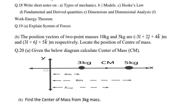 Write short notes on : a) Types of mechanics. b ) Models. c) Hooke’s Law 
d) Fundamental and Derived quantities e) Dimensions and Dimensional Analysis (f) 
Work-Energy Theorem 
Q.19 (a) Explain System of Forces 
(b) The position vectors of two-point masses 10kg and 5kg are (-3hat i+2hat j+4hat k)m
and (3hat i+6hat j+5hat k) m respectively. Locate the position of Centre of mass. 
Q.20 (a) Given the below diagram calculate Center of Mass (CM). 
(b) Find the Center of Mass from 3kg mass.