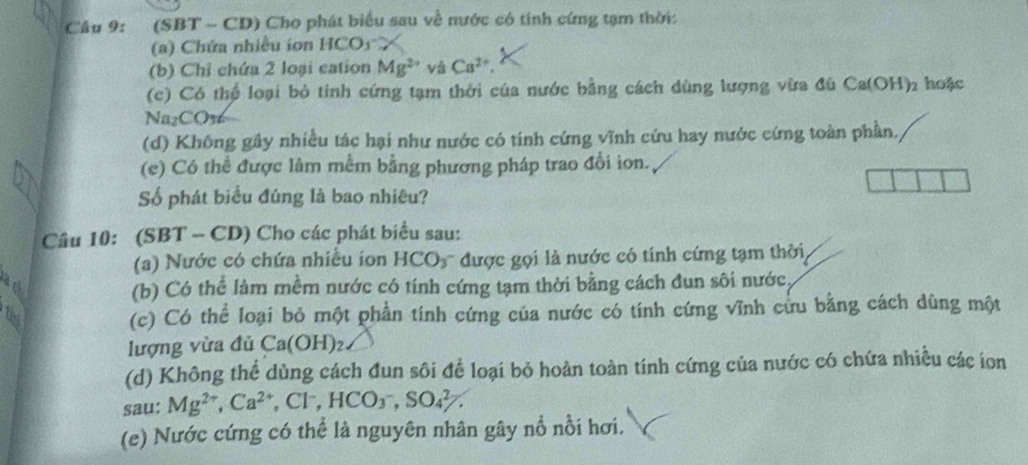 (SBT - CD) Cho phát biểu sau về nước có tính cứng tạm thời: 
() Chứa nhiều ion HCO) 
(b) Chỉ chứa 2 loại cation Mg^(2+) vá Ca^(2+)
(c) Có thể loại bỏ tinh cứng tạm thời của nước bằng cách dùng lượng vừa đủ Ca(OH)₂ hoặc 
Na₂CO36 
(d) Không gây nhiều tác hại như nước có tính cứng vĩnh cứu hay nước cứng toàn phần, 
(c) Có thể được lâm mềm bằng phương pháp trao đổi ion. 
Số phát biểu đúng là bao nhiêu? 
Câu 10: (SBT - CD) Cho các phát biểu sau: 
(a) Nước có chứa nhiều ion HCO_3 * được gọi là nước có tính cứng tạm thời 
cà ch (b) Có thể làm mềm nước có tính cứng tạm thời bằng cách đun sôi nước 
(c) Có thể loại bỏ một phần tính cứng của nước có tính cứng vĩnh cửu bằng cách dùng một 
lượng vừa đủ Ca(OH)_2
(d) Không thể dùng cách đun sôi để loại bỏ hoàn toàn tính cứng của nước có chứa nhiều các ion 
sau: Mg^(2+), Ca^(2+), Cl^-, HCO_3^-, SO_4^(2-). 
(e) Nước cứng có thể là nguyên nhân gây nổ nổi hơi.