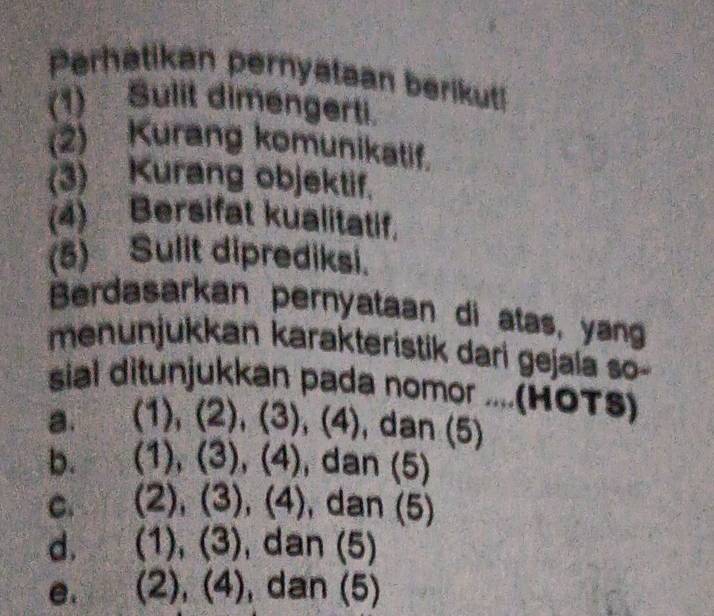 Perhatikan pernyataan berikut
(1) Sulit dimengerti.
(2) Kurang komunikatif.
(3) Kurang objektif.
(4) Bersifat kualitatif.
(5) Sulit diprediksi.
Berdasarkan pernyataan di atas, yang
menunjukkan karakteristik dari gejala so-
sial ditunjukkan pada nomor ....(HOTS)
a. (1), (2), (3), (4), dan (5)
b. 1)(2) , (4), dan (5)
C. (2),(3),(4) , dan (5)
d. (1),(3) dan (5)
e. (2),(4) , dan (5)