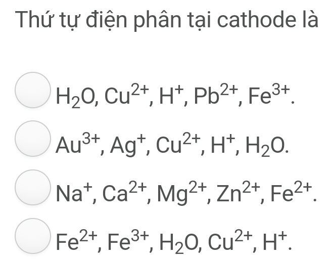 Thứ tự điện phân tại cathode là
H_2O, Cu^(2+), H^+, Pb^(2+), Fe^(3+).
Au^(3+), Ag^+, Cu^(2+), H^+, H_2O.
Na^+, Ca^(2+), Mg^(2+), Zn^(2+), Fe^(2+).
Fe^(2+), Fe^(3+), H_2O, Cu^(2+), H^+.