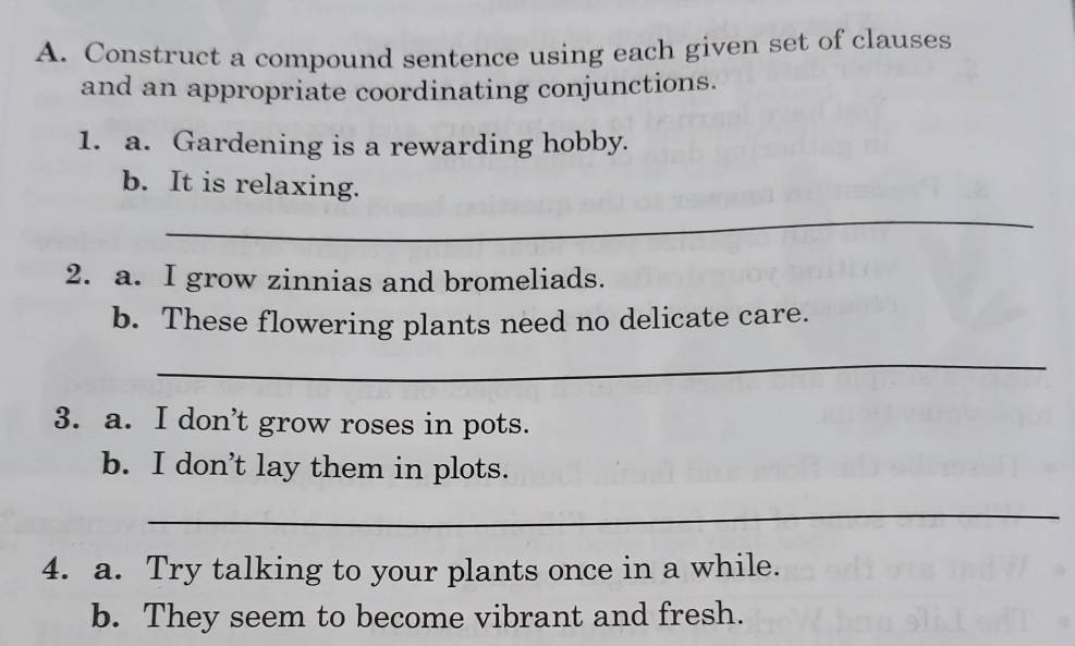 Construct a compound sentence using each given set of clauses 
and an appropriate coordinating conjunctions. 
1. a. Gardening is a rewarding hobby. 
b. It is relaxing. 
_ 
2. a. I grow zinnias and bromeliads. 
b. These flowering plants need no delicate care. 
_ 
3. a. I don't grow roses in pots. 
b. I don’t lay them in plots. 
_ 
4. a. Try talking to your plants once in a while. 
b. They seem to become vibrant and fresh.