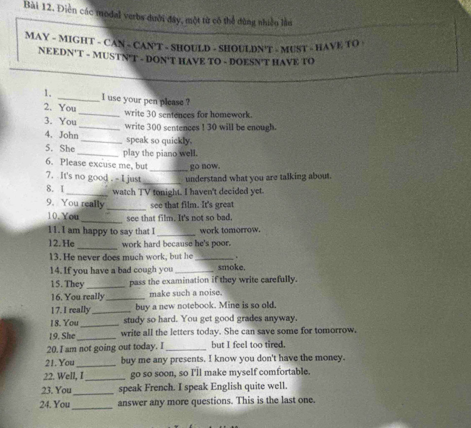 Điền các modal verbs dười đây, một từ có thể dùng nhiền lầu 
MAY - MIGHT - CAN - CAN'T - SHOULD - SHOULDN'T - MUST - HAVE TO 
NEEDN'T - MUSTN'T - DON'T HAVE TO - DOESN'T HAVE TO 
1. _I use your pen please ? 
2. You_ write 30 sentences for homework. 
3. You _write 300 sentences ! 30 will be enough. 
4. John_ speak so quickly. 
5. She _play the piano well. 
6. Please excuse me, but _go now. 
7. It's no good . - I just _understand what you are talking about. 
8. I_ watch TV tonight. I haven't decided yet. 
9. You really_ see that film. It's great 
10. You_ see that film. It's not so bad. 
11. I am happy to say that I_ work tomorrow. 
12. He _work hard because he's poor. 
13. He never does much work, but he _. 
14. If you have a bad cough you _smoke. 
15. They_ pass the examination if they write carefully. 
16. You really_ make such a noise. 
17. I really_ buy a new notebook. Mine is so old. 
18. You_ study so hard. You get good grades anyway. 
19. She_ write all the letters today. She can save some for tomorrow. 
20. I am not going out today. I _but I feel too tired. 
21.You_ buy me any presents. I know you don't have the money. 
22. Well, I_ go so soon, so I'll make myself comfortable. 
23. You_ speak French. I speak English quite well. 
24. You_ answer any more questions. This is the last one.