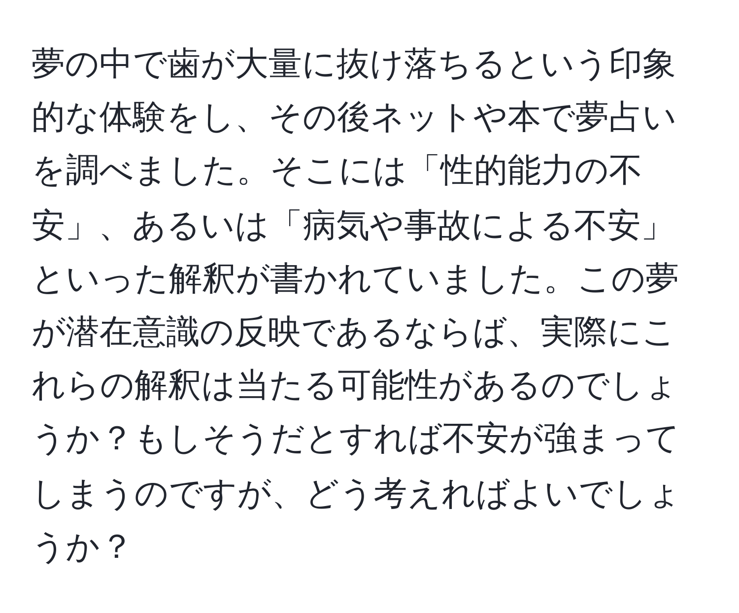 夢の中で歯が大量に抜け落ちるという印象的な体験をし、その後ネットや本で夢占いを調べました。そこには「性的能力の不安」、あるいは「病気や事故による不安」といった解釈が書かれていました。この夢が潜在意識の反映であるならば、実際にこれらの解釈は当たる可能性があるのでしょうか？もしそうだとすれば不安が強まってしまうのですが、どう考えればよいでしょうか？