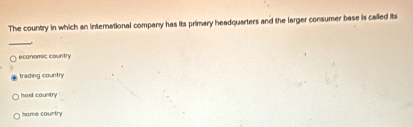 The country in which an international company has its primary headquarters and the larger consumer base is called its
_
economic country
trading country
host country
home country