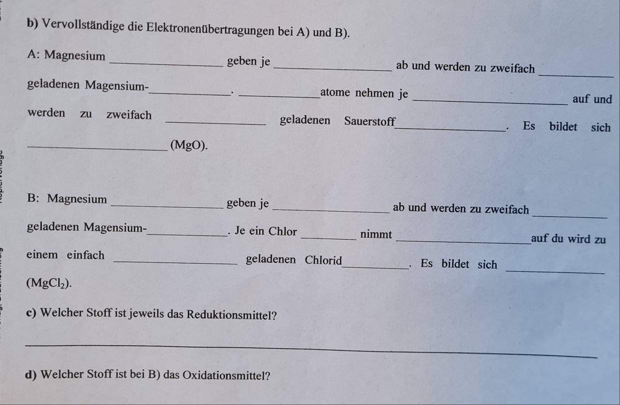 Vervollständige die Elektronenübertragungen bei A) und B). 
_ 
A: Magnesium _geben je _ab und werden zu zweifach 
geladenen Magensium-_ _atome nehmen je 
. 
_auf und 
werden zu zweifach _geladenen Sauerstoff_ . Es bildet sich 
_(MgO). 
_ 
B: Magnesium _geben je_ ab und werden zu zweifach 
geladenen Magensium-_ . Je ein Chlor_ nimmt _auf du wird zu 
_ 
einem einfach _geladenen Chlorid_ . Es bildet sich
(MgCl_2). 
c) Welcher Stoff ist jeweils das Reduktionsmittel? 
_ 
d) Welcher Stoff ist bei B) das Oxidationsmittel?