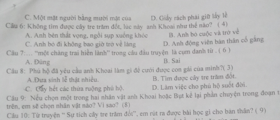 C. Một mặt người bằng mười mặt của D. Giấy rách phải giữ lấy lề
Câu 6: Không tìm được cây tre trăm đốt, lúc này anh Khoai như thế nào? ( 4)
A. Anh bèn thất vọng, ngồi sụp xuống khóc B. Anh bỏ cuộc và trở về
C. Anh bỏ đi không bao giờ trở về làng D. Anh động viên bản thân cố gắng
Câu 7:.. “một chàng trai hiền lành” trong câu đầu truyện là cụm danh từ . ( 6 )
A. Đúng B. Sai
Câu 8: Phú hộ đã yêu cầu anh Khoai làm gì đề cưới được con gái của mình?( 3)
A.Đưa sính lễ thật nhiều. B. Tìm được cây tre trăm đốt.
C. Cây hết các thửa ruộng phú hộ. D. Làm việc cho phú hộ suốt đời.
Câu 9: Nếu chọn một trong hai nhân vật anh Khoai hoặc Bụt kể lại phần chuyện trong đoạn t
trên, em sẽ chọn nhân vật nào? Vì sao? (8)
Câu 10: Từ truyện “ Sự tích cây tre trăm đốt”, em rút ra được bài học gì cho bản thân? ( 9)