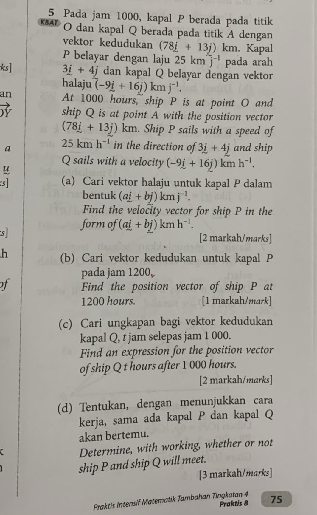 Pada jam 1000, kapal P berada pada titik
O dan kapal Q berada pada titik A dengan 
vektor kedudukan (78i+13j)km. Kapal
P belayar dengan laju 25km^(sim)j^(-1) pada arah
3i+4j
ks] dan kapal Q belayar dengan vektor 
halaju (-9i+16j)kmj^(-1). 
an 
At 1000 hours, ship P is at point O and 
ship Q is at point A with the position vector
(78i+13j)km. Ship P sails with a speed of
25kmh^(-1) in the direction of 3i+4j
a and ship
Q sails with a velocity (-9i+16j)kmh^(-1). 
u 
s] (a) Cari vektor halaju untuk kapal P dalam 
bentuk (ai+bj)kmj^(-1). 
Find the velocity vector for ship P in the 
s 
form of (ai+bj)kmh^(-1). 
[2 markah/marks] 
h 
(b) Cari vektor kedudukan untuk kapal P
pada jam 1200
of Find the position vector of ship P at
1200 hours. [1 markah/mark] 
(c) Cari ungkapan bagi vektor kedudukan 
kapal Q, t jam selepas jam 1 000. 
Find an expression for the position vector 
of ship Q t hours after 1 000 hours. 
[2 markah/marks] 
(d) Tentukan, dengan menunjukkan cara 
kerja, sama ada kapal P dan kapal Q
akan bertemu. 
a 
Determine, with working, whether or not 
ship P and ship Q will meet. 
[3 markah/marks] 
Praktis Intensif Matematik Tambahan Tingkatan 4 
Praktis 8 75