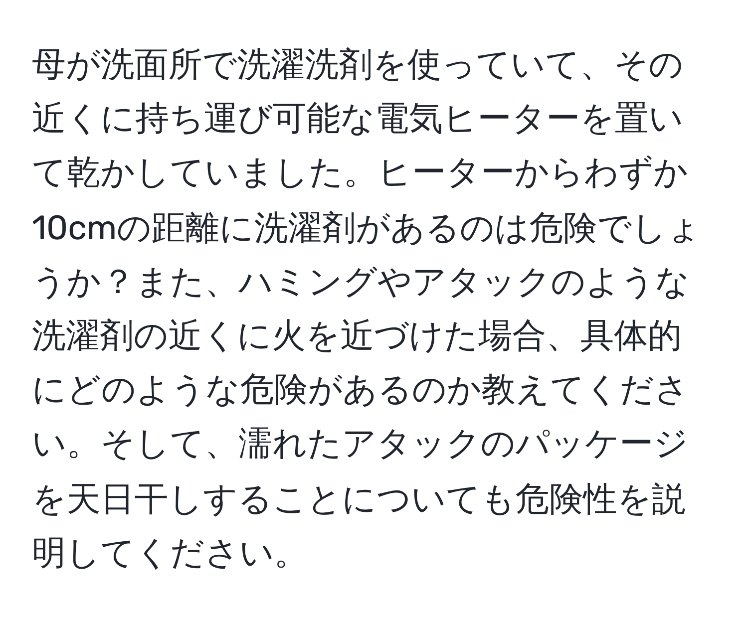 母が洗面所で洗濯洗剤を使っていて、その近くに持ち運び可能な電気ヒーターを置いて乾かしていました。ヒーターからわずか10cmの距離に洗濯剤があるのは危険でしょうか？また、ハミングやアタックのような洗濯剤の近くに火を近づけた場合、具体的にどのような危険があるのか教えてください。そして、濡れたアタックのパッケージを天日干しすることについても危険性を説明してください。