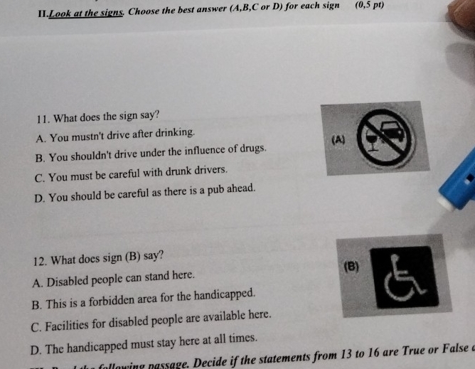 II.Look at the signs. Choose the best answer (A, B, C or D) for each sign (0,5 pt)
11. What does the sign say?
A. You mustn't drive after drinking.
B. You shouldn't drive under the influence of drugs. (A)
C. You must be careful with drunk drivers.
D. You should be careful as there is a pub ahead.
12. What does sign (B) say?
(B)
A. Disabled people can stand here.
B. This is a forbidden area for the handicapped.
C. Facilities for disabled people are available here.
D. The handicapped must stay here at all times.
pllowing passage. Decide if the statements from 13 to 16 are True or False a