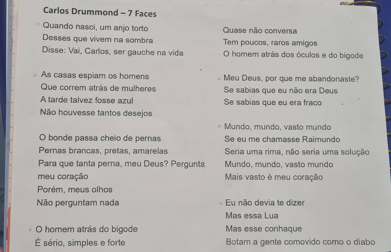 Carlos Drummond - 7 Faces
Quando nasci, um anjo torto Quase não conversa
Desses que vivem na sombra Tem poucos, raros amigos
Disse: Vai, Carlos, ser gauche na vida O homem atrás dos óculos e do bigode
As casas espiam os homens Meu Deus, por que me abandonaste?
Que correm atrás de mulheres Se sabias que eu não era Deus
A tarde talvez fosse azul Se sabias que eu era fraco
Não houvesse tantos desejos
Mundo, mundo, vasto mundo
O bonde passa cheio de pernas Se eu me chamasse Raimundo
Pernas brancas, pretas, amarelas Seria uma rima, não seria uma solução
Para que tanta perna, meu Deus? Pergunta Mundo, mundo, vasto mundo
meu coração Mais vasto é meu coração
Porém, meus olhos
Não perguntam nada Eu não devia te dizer
Mas essa Lua
O homem atrás do bigode Mas esse conhaque
É sério, simples e forte Botam a gente comovido como o diabo