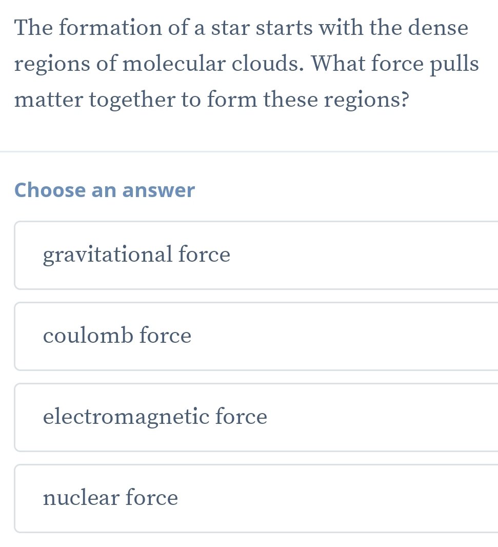 The formation of a star starts with the dense
regions of molecular clouds. What force pulls
matter together to form these regions?
Choose an answer
gravitational force
coulomb force
electromagnetic force
nuclear force