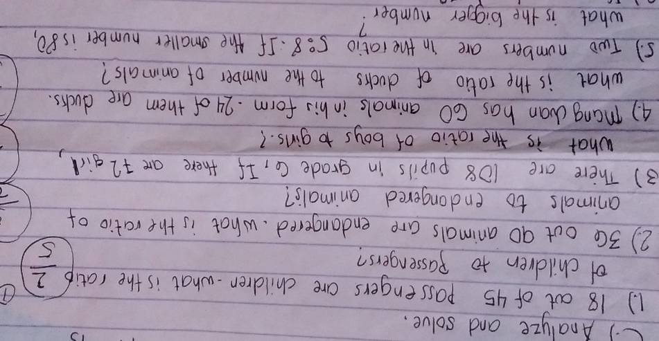 ) Analyze and solve. 
1. ) 18 oot of 45 passengers are children.what is the ratip  2/5 
of children to passengers? 
2) 3Ce out 90 animals are endangered. what is the ratio of 
animals to endangered animals? 
3) There are 108 pupils in grade C, If there are +2 girl, 
what is the ratio of boys to girls. ? 
4) mang can has 60 animals in his form. 24 of them are ducks. 
what is the ratio of ducks to the number of animals? 
5. ) Two numbers are in the iatio 5:8. If the smaller number is 80, 
what is the bigger number?