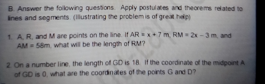 Answer the following questions. Apply postulates and theorems related to 
lines and segments. (Illustrating the problem is of great help) 
1. A. R, and M are points on the line. If AR=x+7m, RM=2x-3m , and
AM=58m , what will be the length of RM? 
2 On a number line, the length of GD is 18. If the coordinate of the midpoint A
of GD is 0, what are the coordinates of the points G and D?