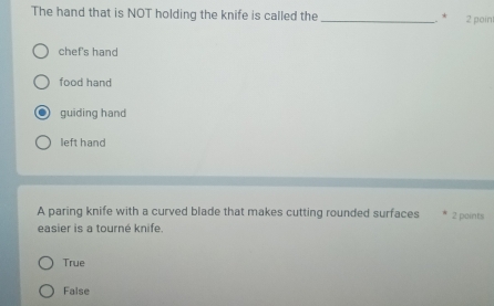 The hand that is NOT holding the knife is called the _2 poin
. *
chef's hand
food hand
guiding hand
left hand
A paring knife with a curved blade that makes cutting rounded surfaces 2 points
easier is a tourné knife.
True
False