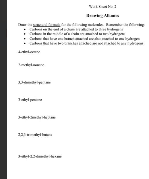 Work Sheet No. 2 
Drawing Alkanes 
Draw the structural formula for the following molecules. Remember the following: 
Carbons on the end of a chain are attached to three hydrogens 
Carbons in the middle of a chain are attached to two hydrogens 
Carbons that have one branch attached are also attached to one hydrogen 
Carbons that have two branches attached are not attached to any hydrogens 
4-ethyl-octane 
2-methyl-nonane 
3,3-dimethyl-pentane 
3-ethyl-pentane 
3-ethyl-2methyl-heptane 
2, 2, 3 -trimethyl-butane 
3-ethyl- 2, 2 -dimethyl-hexane