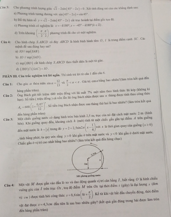 Cho phương trình lượng giác sqrt(2)-2sin (45°-2x)=0. Xét tính đúng sai của các khẳng định sau:
a) Phương trình tương đương với sin (45°-2x)=sin 45°.
b) Đồ thị hàm số y=sqrt(2)-2sin (45°-2x) cất trục hoành tại điểm gốc tọa độ.
c) Phương trình có nghiệm là: x=-k180°;x=-45°-k180°(k∈ Z).
d) Trên khoảng (- π /2 ; π /2 ) phương trình đã cho có một nghiệm.
Câu 4: Cho hình chóp S.ABCD có đây ABCD là hình bình hành tâm O, 1 là trung điểm cạnh SC . Các
mệnh đề sau đúng hay sai?
a) IOparallel mp(SAB).
b) IO//mp(SAD).
c) mp(IBD) cất hình chóp S.ABCD theo thiết điện là một tứ giác.
d) (IBD)∩ (SAC)=IO.
PHẢN III. Câu trắc nghiệm trả lời ngắn. Thí sinh trả lời từ câu 1 đến câu 6.
Câu 1: Cho góc α thỏa mãn sin alpha = 12/13  và  π /2  . Giá trị cosæbằng bao nhiêu?(làm tròn kết quả đến
hàng phần trăm).
Câu 2: Ông Bách gửi tiết kiệm 600 triệu đồng với lãi suất 7% một năm theo hình thức lãi kép (không kì
hạn). Số tiền ( triệu đồng ) cả vốn lẫn lãi ông Bách nhận được sau # tháng được tính theo công thức
A_n=600.(1+ (0.07)/12 )^n. Số tiền ông Bách nhận được sau tháng thứ hai là bao nhiêu? (làm tròn kết quả
đến hàng phần trăm)
Câu 3: Một chiếc guồng nước có dạng hình tròn bán kính 2,5 m; trục của nó đặt cách mặt nước 2 m (hình
bên). Khi guồng quay đều, khoảng cách h (mét) tính từ một chiếc gầu gẫn tại điểm A trên guồng
đến mặt nước là h=|y| trong đó y=2+2,5sin 2π (x- 1/4 ) với x là thời gian quay của guồng (x≥ 0)
, tính bằng phút; ta quy ước rằng y>0 khi gầu ở trên mặt nước và y<0</tex> khi gầu ở đưới mặt nước.
Chiếc gầu ở vị trí cao nhất bằng bao nhiêu? (làm tròn kết quả đến hàng chục)
Câu 4: Một vật M được gần vào đầu lò xo và dao động quanh vị trí cân bằng /, biết rằng O là hình chiếu
vuông góc của / trên trục Ox , toạ độ điểm Mỹ trên Ox tại thời điểm r (giây) là đại lượng s (đơn
vị:cm ) được tính bởi công thức s=8,6sin (8t+ π /2 ). Kể từ khi vật bắt đầu chuyển động, thời điểm
vật đạt được s=4,3cm đầu tiên là sau bao nhiêu giây? (kết quả gần đúng trong bài được làm tròn
đến hàng phần trăm)