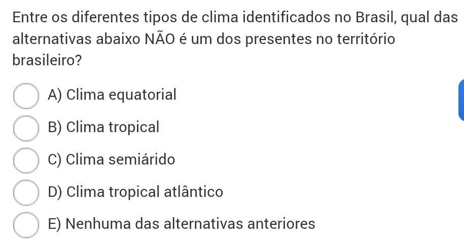 Entre os diferentes tipos de clima identificados no Brasil, qual das
alternativas abaixo NÃO é um dos presentes no território
brasileiro?
A) Clima equatorial
B) Clima tropical
C) Clima semiárido
D) Clima tropical atlântico
E) Nenhuma das alternativas anteriores