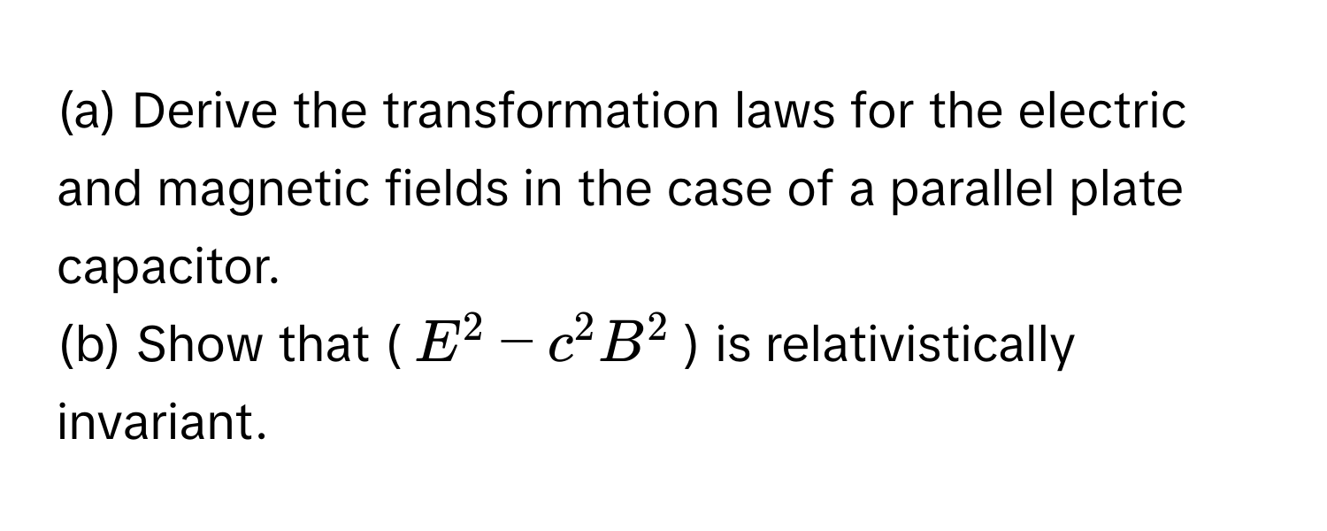 Derive the transformation laws for the electric and magnetic fields in the case of a parallel plate capacitor. 
(b) Show that ($E^2 - c^2B^2$) is relativistically invariant.