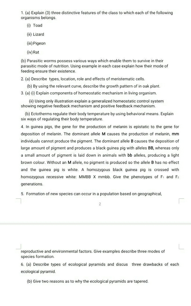Explain (3) three distinctive features of the class to which each of the following 
organisms belongs. 
(i) Toad 
(ii) Lizard 
(iii)Pigeon 
(iv) Rat 
(b) Parasitic worms possess various ways which enable them to survive in their 
parasitic mode of nutrition. Using example in each case explain how their mode of 
feeding ensure their existence. 
2. (a) Describe types, location, role and effects of meristematic cells. 
(b) By using the relevant curve, describe the growth pattern of in oak plant. 
3. (a) (i) Explain components of homeostatic mechanism in living organism. 
(ii) Using only illustration explain a generalized homeostatic control system 
showing negative feedback mechanism and positive feedback mechanism. 
(b) Ectotherms regulate their body temperature by using behavioral means. Explain 
six ways of regulating their body temperature. 
4. In guinea pigs, the gene for the production of melanin is epistatic to the gene for 
deposition of melanin. The dominant allele M causes the production of melanin, mm
individuals cannot produce the pigment. The dominant allele B causes the deposition of 
large amount of pigment and produces a black guinea pig with alleles BB, whereas only 
a small amount of pigment is laid down in animals with bb alleles, producing a light 
brown colour. Without an M allele, no pigment is produced so the allele B has no effect 
and the guinea pig is white. A homozygous black guinea pig is crossed with 
homozygous recessive white: MMBB X mmbb. Give the phenotypes of F and F_2
generations. 
5. Formation of new species can occur in a population based on geographical, 
2 
reproductive and environmental factors. Give examples describe three modes of 
species formation 
6. (a) Describe types of ecological pyramids and discus three drawbacks of each 
ecological pyramid. 
(b) Give two reasons as to why the ecological pyramids are tapered.