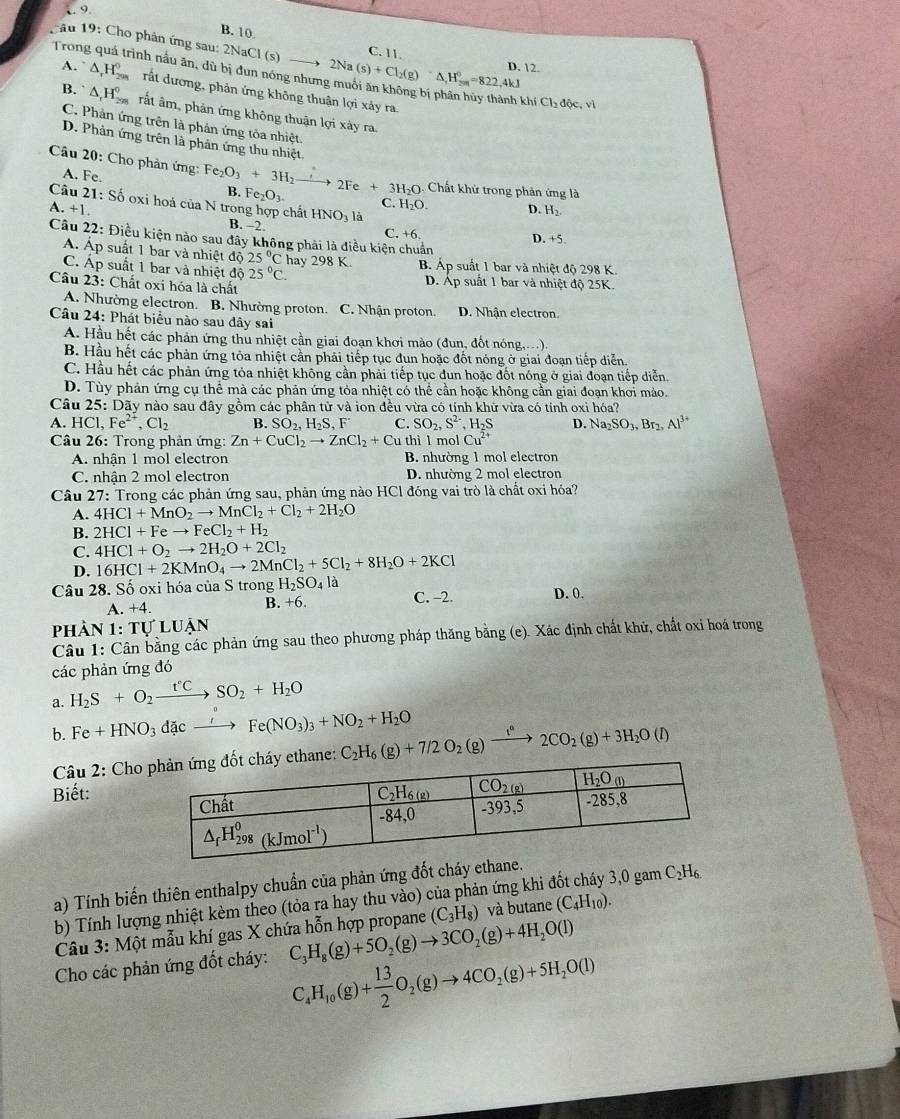 9 B. 10
ău 19: Cho phân ứng sau:
Trong quá trình nầu ăn, dù 2NaCl(s)to 2Na(s)+Cl_2(g)· (g)=△ =822,4kJ C. 11.
D. 12.
A. △ _rH_(299)^0 rất dương, phản ứng không thuận lợi xảy ra.
khí Cl_2dhat oc,vi
β. △ _rH_(298)^0 rất âm, phản ứng không thuận lợi xày ra.
C. Phản ứng trên là phản ứng tỏa nhiệt.
D. Phản ứng trên là phản ứng thu nhiệt
Câu 20: Cho phản ứng: Fe_2O_3+3H_2 xrightarrow 2Fe+3H_2O Chất khử trong phản ứng là
A. Fe. C. H_2O.
B. Fe_2O_3.
A +1.
D. H_2.
Câu 21: Số oxi hoá của N trong hợp chất HNO_31 D. +5.
B. 2
Câu 22: Điều kiện nào sau đây không phải là điều kiện chun C. +6.
A. Áp suất 1 bar và nhiệt độ 25°C hay 298K.
C. Áp suất 1 bar và nhiệt độ 25°C. B. Áp suất 1 bar và nhiệt độ 298 K.
Câu 23: Chất oxi hóa là chất D. Áp suất 1 bar và nhiệt độ 25K.
A. Nhường electron. B. Nhường proton. C. Nhận proton. D. Nhận electron.
Câu 24: Phát biểu nào sau đây sai
A. Hầu hết các phản ứng thu nhiệt cần giai đoạn khơi mào (đun, đốt nóng,...).
B. Hầu hết các phản ứng tỏa nhiệt cần phải tiếp tục đun hoặc đốt nóng ở giai đoạn tiếp diễn.
C. Hầu hết các phản ứng tỏa nhiệt không cần phải tiếp tục đun hoặc đốt nóng ở giai đoạn tiếp diễn.
D. Tùy phản ứng cụ thể mà các phản ứng tỏa nhiệt có thể cần hoặc không cần giai đoạn khơi mảo.
Câu 25: Dãy nào sau đây gồm các phân từ và ion đều vừa có tính khử vừa có tính oxi hóa?
A. HCl, Fe^(2+),Cl_2 B. SO_2,H_2S,F C. SO_2,S^(2-) , H₂S D. Na_2SO_3,Br_2,Al^(3+)
Câu 26: Trong phản ứng: Zn+CuCl_2to ZnCl_2+Cuth hì l mo Cu^(2+)
A. nhận 1 mol electron B. nhường 1 mol electron
C. nhận 2 mol electron D. nhường 2 mol electron
Câu 27 : Trong các phản ứng sau, phản ứng nào HCl đóng vai trò là chất oxi hóa?
A. 4HCl+MnO_2to MnCl_2+Cl_2+2H_2O
B. 2HCl+Feto FeCl_2+H_2
C. 4HCl+O_2to 2H_2O+2Cl_2
D. 16HCl+2KMnO_4to 2MnCl_2+5Cl_2+8H_2O+2KCl
Câu 28. S Ổ oxi hóa của S trong H_2SO_4 là C. -2. D. 0.
A. +4. B. +6.
phản 1:TULUAN
Câu 1: Cân bằng các phản ứng sau theo phương pháp thăng bằng (e). Xác định chất khử, chất oxi hoá trong
các phản ứng đó
a. H_2S+O_2xrightarrow t°CSO_2+H_2O
b. Fe+HNO_3d cto Fe(NO_3)_3+NO_2+H_2O
Câu 2: Cho C_2H_6(g)+7/2O_2(g)xrightarrow f°2CO_2(g)+3H_2O(l)
Biết:
a) Tính biến thiên enthalpy chuẩn của phản ứng đốt cháy ethane. 3,0 gam C_2H_6.
b) Tính lượng nhiệt kèm theo (tỏa ra hay thu vào) của phản ứng khi ở
Câu 3: Một mẫu khí gas X chứa hỗn hợp propane (C_3H_8) và butane (C_4H_10).
Cho các phản ứng đốt cháy: C_3H_8(g)+5O_2(g)to 3CO_2(g)+4H_2O(l)
C_4H_10(g)+ 13/2 O_2(g)to 4CO_2(g)+5H_2O(l)