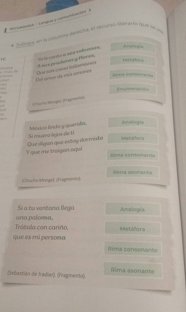 SECUNDARIA | Lengua y comunicación 3
# Subraya, en la columna derecha, el recurso literario que se usa
Yo le canto a sus volcanes, Analogía
IC Metáfora
teresa A sus praderas y flores,
er más de Que son como talismanes
ciones Rima consonante
citan Del amor de mis amores
:iso
res Enumeración
rias.

les
yo (Chucho Monge). (Fragmento).
la.
ien 
México lindo y querido,
Analogía
Si muero lejos de tì
Que digan que estoy dormido Metáfora
Y que me traigan aquí
Rima consonante
Rima asonante
(Chucho Monge). (Fragmento).
Si a tu ventana llega Analogía
una paloma,
Trátala con cariño, Metáfora
que es mi persona
Rima consonante
Rima asonante
(Sebastián de Iradier). (Fragmento).