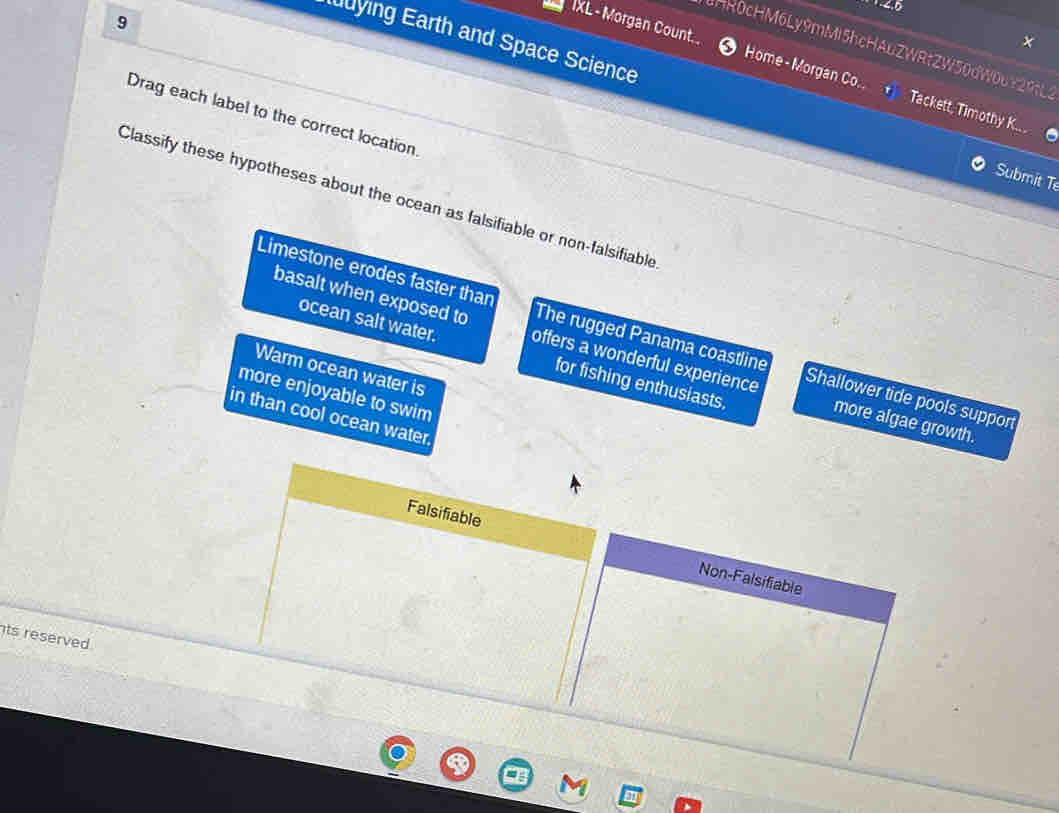 4,5
9
HR0cHM6Ly9mMi5hcHAuZWRtZW50dW0uY29tL3
IXL- Morgan Count. ● Home- Morgan Co. Tackett, Timothy K..
ying Earth and Space Science Submit T
Drag each label to the correct location
Classify these hypotheses about the ocean as falsifiable or non-falsifiable
Limestone erodes faster than The rugged Panama coastline Shallower tide pools support
basalt when exposed to offers a wonderful experience more algae growth.
ocean salt water. for fishing enthusiasts.
Warm ocean water is
more enjoyable to swim
in than cool ocean water
Falsifiable Non-Falsifiable
ts reserved .