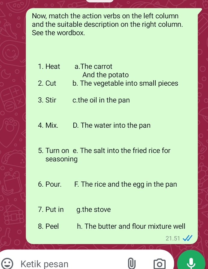 Now, match the action verbs on the left column 
and the suitable description on the right column. 
See the wordbox. 
1. Heat a.The carrot 
And the potato 
2. Cut b. The vegetable into small pieces 
t 
X 3. Stir c.the oil in the pan 
4. Mix. D. The water into the pan 
5. Turn on e. The salt into the fried rice for 
seasoning 
6. Pour. F. The rice and the egg in the pan 
7. Put in g.the stove 
8. Peel h. The butter and flour mixture well 
21.51 
Ketik pesan |