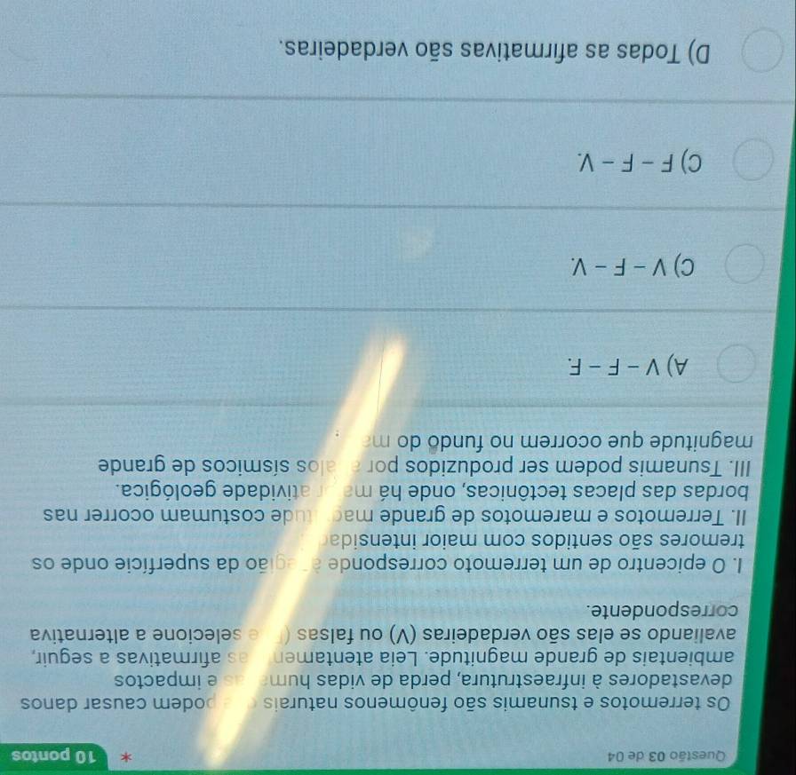 de 04 x 10 pontos
Os terremotos e tsunamis são fenômenos naturais bodem causar danos
devastadores à infraestrutura, perda de vidas humar as e impactos
ambientais de grande magnitude. Leia atentamen as afirmativas a seguir,
avaliando se elas são verdadeiras (V) ou falsas (Π e selecione a alternativa
correspondente.
I. O epicentro de um terremoto corresponde acegião da superfície onde os
tremores são sentidos com maior intensida
II. Terremotos e maremotos de grande macotude costumam ocorrer nas
bordas das placas tectônicas, onde há major atividade geológica.
III. Tsunamis podem ser produzidos por añalos sísmicos de grande
magnitude que ocorrem no fundo do m
A) V-F-F.
C) V-F-V.
C) F-F-V.
D) Todas as afirmativas são verdadeiras.