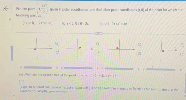 Plot the point (1, 5π /6 ) , given in polar coordinates, and find other polar coordinates (r,0) of the point for which the 
following are true 
(a) r>0,-2π ≤ 0<0</tex> (b) r<0</tex>, 0≤ 0<2π (c) r>0,2π ≤ 0<4π
q
p_1parallel
(a) What are the coordinates of the point for which r>0.-2π ≤ 0<0</tex> ? 
(Type an ordered pair Type an exact answer using i as needed. Use integers or fractions for any numbers in the 
expression. Simplify your answer)