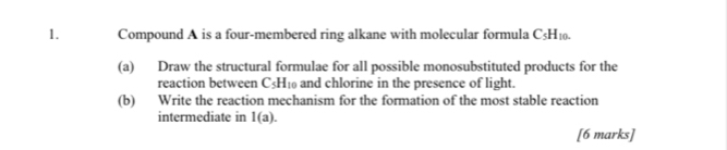 Compound A is a four-membered ring alkane with molecular formula C5H₁₀. 
(a) Draw the structural formulae for all possible monosubstituted products for the 
reaction between C_5 Hi and chlorine in the presence of light. 
(b) Write the reaction mechanism for the formation of the most stable reaction 
intermediate in 1(a). 
[6 marks]